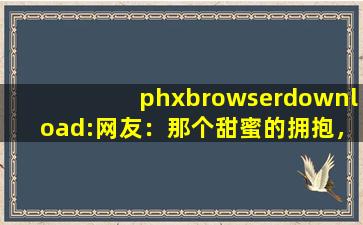 phxbrowserdownload:网友：那个甜蜜的拥抱，让我脸红不已。,phx browser apk